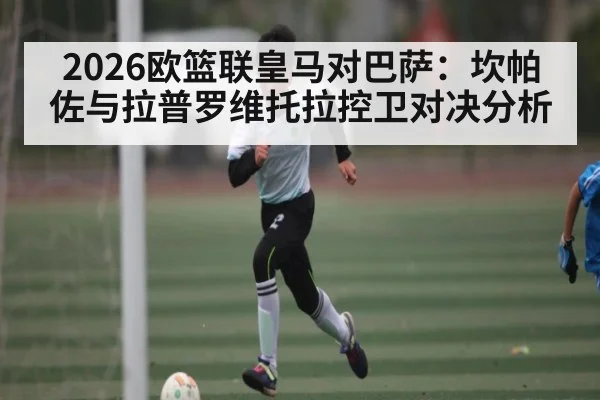 2026欧篮联皇马对巴萨:坎帕佐与拉普罗维托拉控卫对决分析 - kaiyun